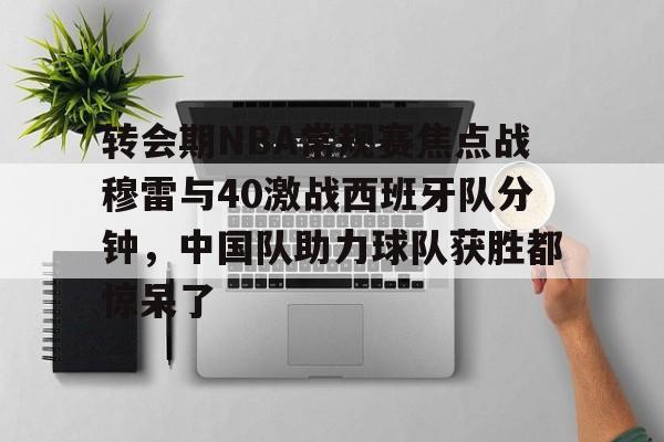 关于转会期NBA常规赛焦点战穆雷与40激战西班牙队分钟，中国队助力球队获胜都惊呆了的信息